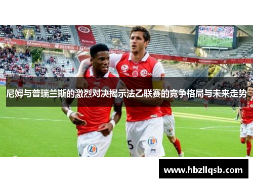 尼姆与普瑞兰斯的激烈对决揭示法乙联赛的竞争格局与未来走势